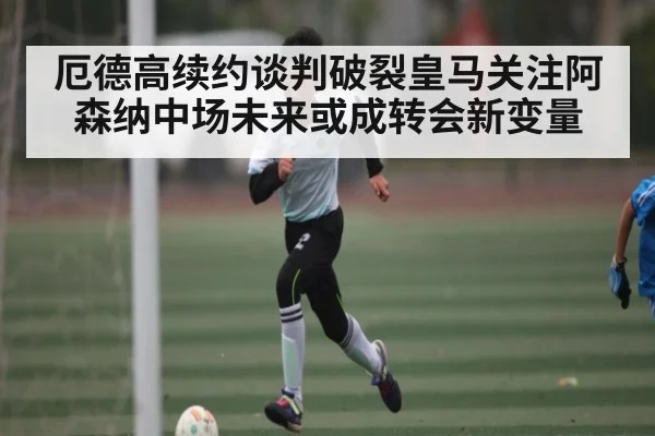 厄德高续约谈判破裂皇马关注阿森纳中场未来或成转会新变量